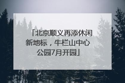 北京顺义再添休闲新地标，牛栏山中心公园7月开园